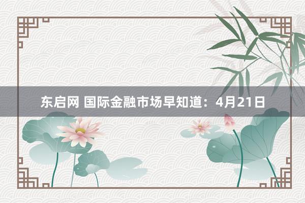 东启网 国际金融市场早知道：4月21日