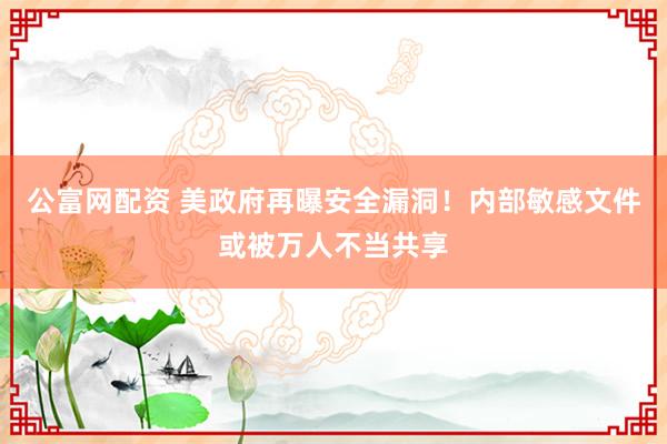 公富网配资 美政府再曝安全漏洞！内部敏感文件或被万人不当共享