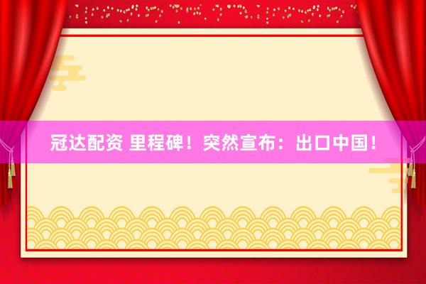 冠达配资 里程碑！突然宣布：出口中国！