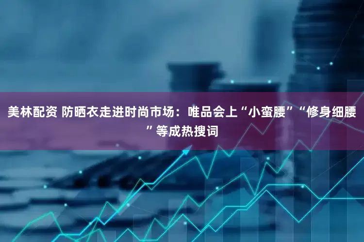 美林配资 防晒衣走进时尚市场：唯品会上“小蛮腰”“修身细腰”等成热搜词