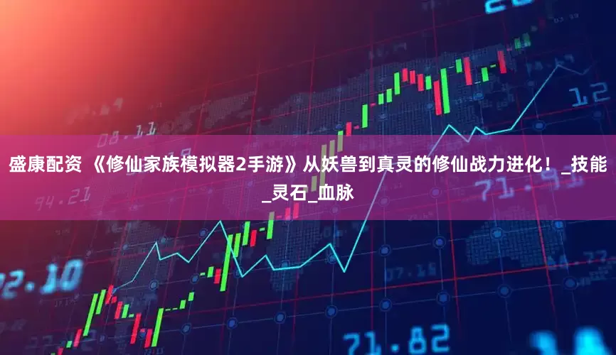 盛康配资 《修仙家族模拟器2手游》从妖兽到真灵的修仙战力进化！_技能_灵石_血脉