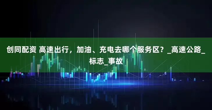 创同配资 高速出行，加油、充电去哪个服务区？_高速公路_标志_事故