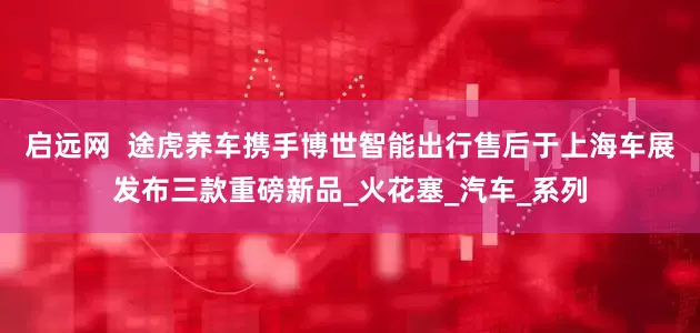 启远网  途虎养车携手博世智能出行售后于上海车展发布三款重磅新品_火花塞_汽车_系列