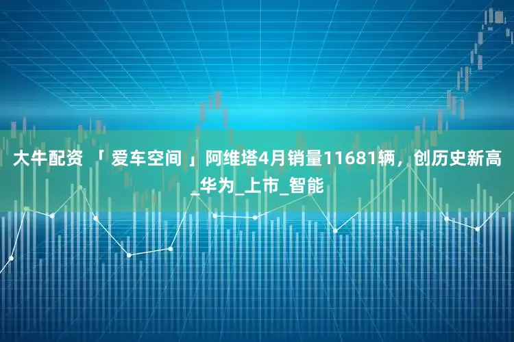 大牛配资 「 爱车空间 」阿维塔4月销量11681辆，创历史新高_华为_上市_智能
