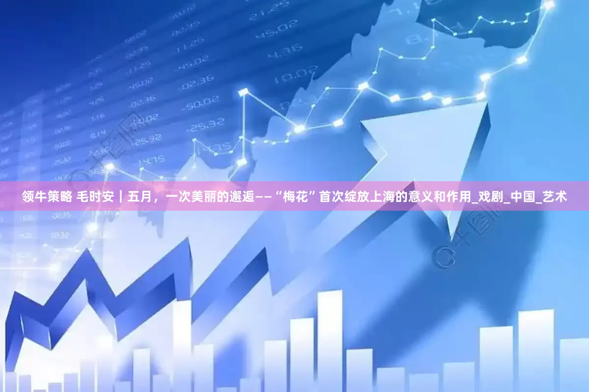 领牛策略 毛时安｜五月，一次美丽的邂逅——“梅花”首次绽放上海的意义和作用_戏剧_中国_艺术
