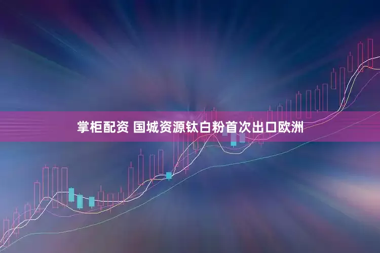 掌柜配资 国城资源钛白粉首次出口欧洲