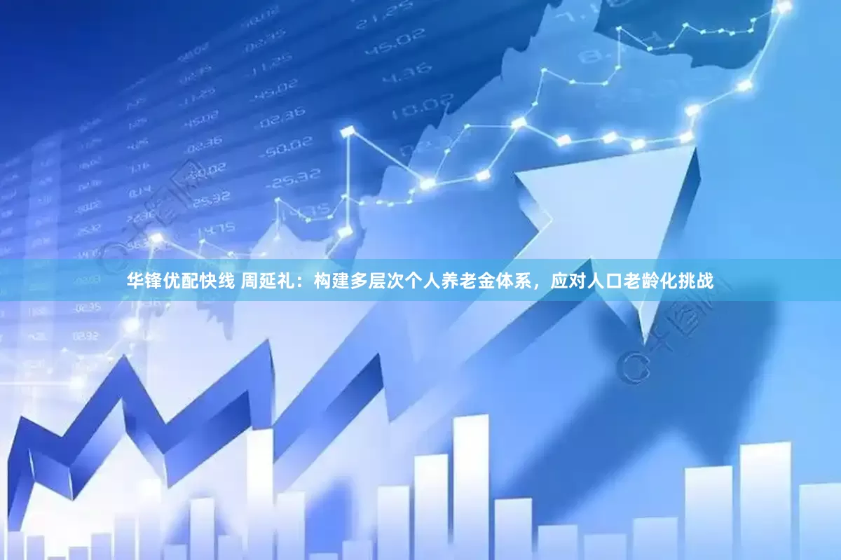 华锋优配快线 周延礼：构建多层次个人养老金体系，应对人口老龄化挑战