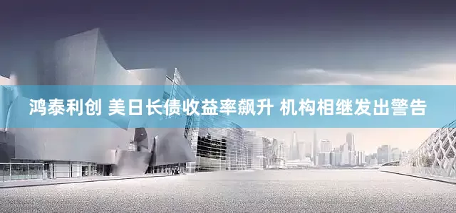 鸿泰利创 美日长债收益率飙升 机构相继发出警告