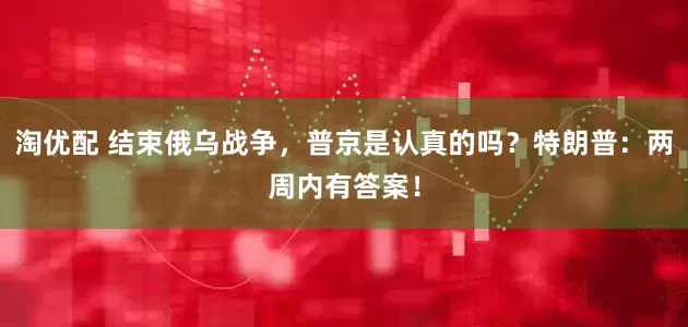 淘优配 结束俄乌战争，普京是认真的吗？特朗普：两周内有答案！
