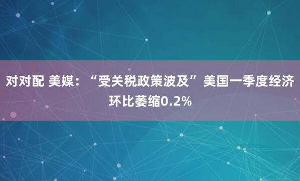 对对配 美媒：“受关税政策波及” 美国一季度经济环比萎缩0.2%