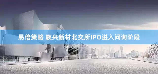 易倍策略 族兴新材北交所IPO进入问询阶段