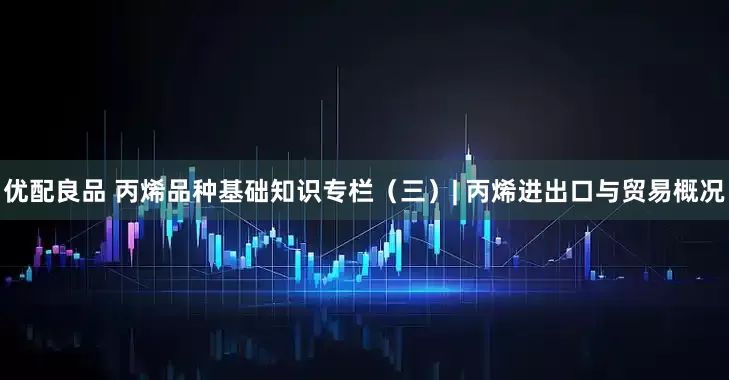 优配良品 丙烯品种基础知识专栏（三）| 丙烯进出口与贸易概况