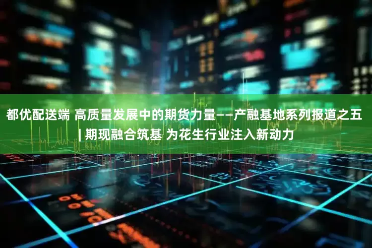 都优配送端 高质量发展中的期货力量——产融基地系列报道之五 | 期现融合筑基 为花生行业注入新动力