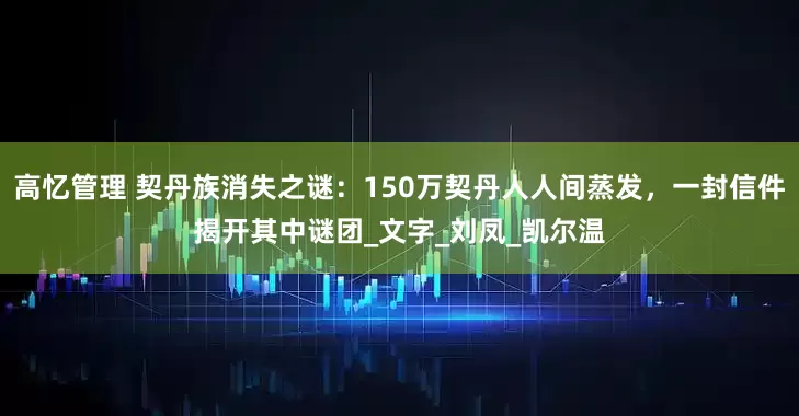 高忆管理 契丹族消失之谜：150万契丹人人间蒸发，一封信件揭开其中谜团_文字_刘凤_凯尔温