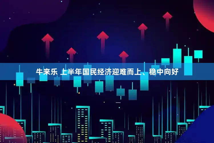 牛来乐 上半年国民经济迎难而上、稳中向好