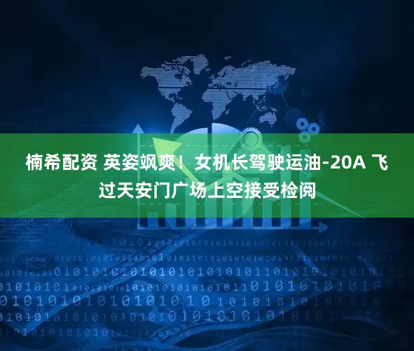 楠希配资 英姿飒爽！女机长驾驶运油-20A 飞过天安门广场上空接受检阅