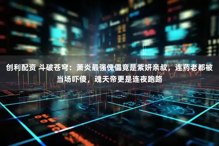 创利配资 斗破苍穹：萧炎最强傀儡竟是紫妍亲叔，连药老都被当场吓傻，魂天帝更是连夜跑路
