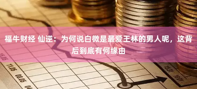 福牛财经 仙逆：为何说白微是最爱王林的男人呢，这背后到底有何缘由