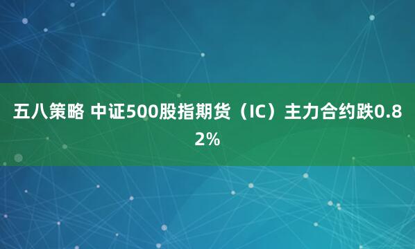 五八策略 中证500股指期货（IC）主力合约跌0.82%