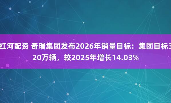 红河配资 奇瑞集团发布2026年销量目标：集团目标320万辆，较2025年增长14.03%
