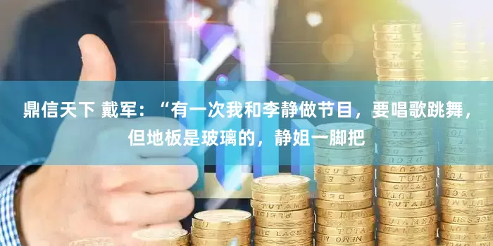 鼎信天下 戴军：“有一次我和李静做节目，要唱歌跳舞，但地板是玻璃的，静姐一脚把